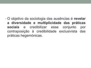• O objetivo da sociologia das ausências é revelar
 a diversidade e multiplicidade das práticas
 sociais e credibilizar esse conjunto por
 contraposição à credibilidade exclusivista das
 práticas hegemónicas.
 