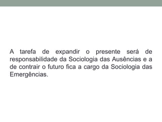 A tarefa de expandir o presente será de
responsabilidade da Sociologia das Ausências e a
de contrair o futuro fica a cargo da Sociologia das
Emergências.
 