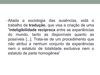 • Aliada  a sociologia das ausências, está o
 trabalho de tradução, que visa a criação de uma
 “inteligibilidade recíproca entre as experiências
 do mundo, tanto as disponíveis quanto as
 possíveis [...]. Trata-se de um procedimento que
 não atribui a nenhum conjunto de experiências
 nem o estatuto de totalidade exclusiva nem o
 estatuto de parte homogênea”
 