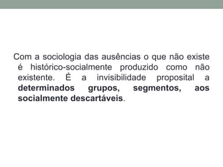 Com a sociologia das ausências o que não existe
 é histórico-socialmente produzido como não
 existente. É a invisibilidade proposital a
 determinados      grupos,  segmentos,     aos
 socialmente descartáveis.
 