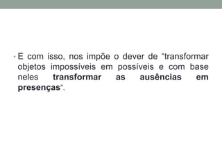 • E com isso, nos impõe o dever de “transformar
 objetos impossíveis em possíveis e com base
 neles    transformar   as   ausências   em
 presenças”.
 