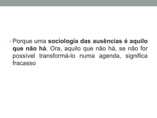 • Porque uma sociologia das ausências é aquilo
 que não há. Ora, aquilo que não há, se não for
 possível transformá-lo numa agenda, significa
 fracasso
 
