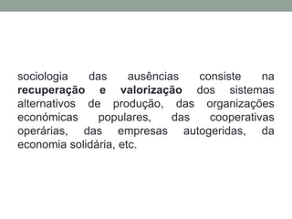 sociologia   das      ausências   consiste    na
recuperação e valorização dos sistemas
alternativos de produção, das organizações
económicas     populares,     das   cooperativas
operárias, das empresas autogeridas, da
economia solidária, etc.
 