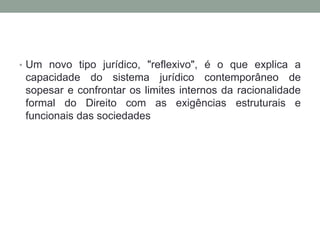 • Um novo tipo jurídico, "reflexivo", é o que explica a
 capacidade do sistema jurídico contemporâneo de
 sopesar e confrontar os limites internos da racionalidade
 formal do Direito com as exigências estruturais e
 funcionais das sociedades
 