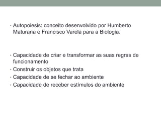 • Autopoiesis: conceito desenvolvido por Humberto
 Maturana e Francisco Varela para a Biologia.



• Capacidade de criar e transformar as suas regras de
  funcionamento
• Construir os objetos que trata
• Capacidade de se fechar ao ambiente
• Capacidade de receber estímulos do ambiente
 