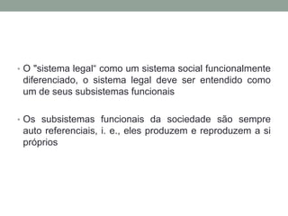 • O "sistema legal“ como um sistema social funcionalmente
 diferenciado, o sistema legal deve ser entendido como
 um de seus subsistemas funcionais

• Os subsistemas funcionais da sociedade são sempre
 auto referenciais, i. e., eles produzem e reproduzem a si
 próprios
 