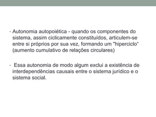 • Autonomia autopoiética - quando os componentes do
 sistema, assim ciclicamente constituídos, articulem-se
 entre si próprios por sua vez, formando um "hiperciclo“
 (aumento cumulativo de relações circulares)

• Essa autonomia de modo algum exclui a existência de
 interdependências causais entre o sistema jurídico e o
 sistema social.
 