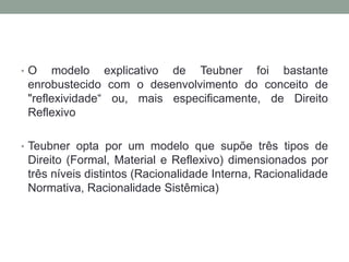 •O    modelo explicativo de Teubner foi bastante
 enrobustecido com o desenvolvimento do conceito de
 "reflexividade“ ou, mais especificamente, de Direito
 Reflexivo

• Teubner opta por um modelo que supõe três tipos de
 Direito (Formal, Material e Reflexivo) dimensionados por
 três níveis distintos (Racionalidade Interna, Racionalidade
 Normativa, Racionalidade Sistêmica)
 