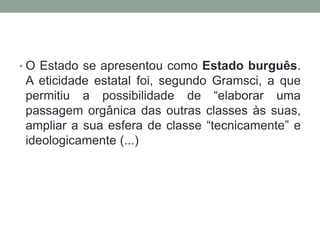 • O Estado se apresentou como Estado burguês.
 A eticidade estatal foi, segundo Gramsci, a que
 permitiu a possibilidade de “elaborar uma
 passagem orgânica das outras classes às suas,
 ampliar a sua esfera de classe “tecnicamente” e
 ideologicamente (...)
 