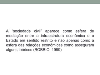 A “sociedade civil” aparece como esfera de
mediação entre a infraestrutura econômica e o
Estado em sentido restrito e não apenas como a
esfera das relações econômicas como asseguram
alguns teóricos (BOBBIO, 1999)
 
