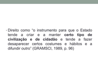 • Direito como “o instrumento para que o Estado
 tende a criar e a manter certo tipo de
 civilização e de cidadão e tende a fazer
 desaparecer certos costumes e hábitos e a
 difundir outro” (GRAMSCI, 1989, p. 96)
 