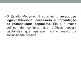 • O Estado Moderno irá constituir o arcabouço
 legal-institucional necessário à implantação
 da racionalidade capitalista. Ele é a matriz
 política do conjunto das práticas sociais
 capitalistas que aparecem como matriz da
 sociabilidade possível.
 