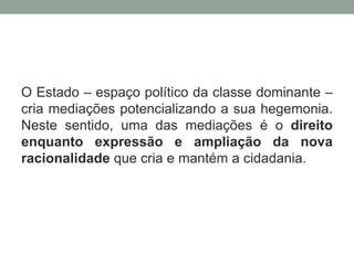 O Estado – espaço político da classe dominante –
cria mediações potencializando a sua hegemonia.
Neste sentido, uma das mediações é o direito
enquanto expressão e ampliação da nova
racionalidade que cria e mantém a cidadania.
 