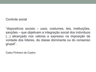 Controle social

“dispositivos sociais – usos, costumes, leis, instituições,
sanções – que objetivam a integração social dos indivíduos
(...) alicerçado nos valores e expresso na imposição de
vontade dos líderes, da classe dominante ou do consenso
grupal”.

Celso Pinheiro de Castro
 