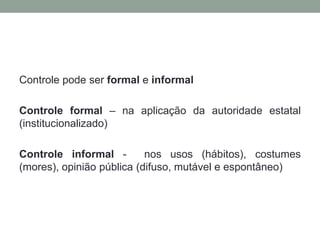 Controle pode ser formal e informal

Controle formal – na aplicação da autoridade estatal
(institucionalizado)

Controle informal -        nos usos (hábitos), costumes
(mores), opinião pública (difuso, mutável e espontâneo)
 
