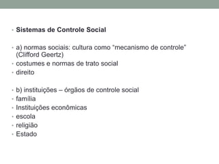 • Sistemas de Controle Social


• a) normas sociais: cultura como “mecanismo de controle”
  (Clifford Geertz)
• costumes e normas de trato social
• direito


• b) instituições – órgãos de controle social
• família
• Instituições econômicas
• escola
• religião
• Estado
 