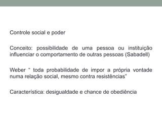 Controle social e poder

Conceito: possibilidade de uma pessoa ou instituição
influenciar o comportamento de outras pessoas (Sabadell)

Weber “ toda probabilidade de impor a própria vontade
numa relação social, mesmo contra resistências”

Característica: desigualdade e chance de obediência
 