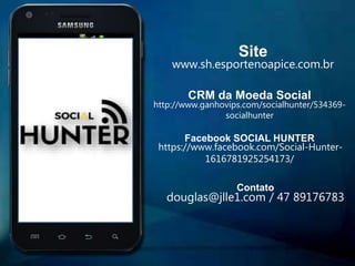 APP
Site
www.sh.esportenoapice.com.br
CRM da Moeda Social
http://www.ganhovips.com/socialhunter/534369-
socialhunter
Facebook SOCIAL HUNTER
https://www.facebook.com/Social-Hunter-
1616781925254173/
Contato
douglas@jlle1.com / 47 89176783
 