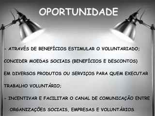 OPORTUNIDADE
- ATRAVÉS DE BENEFÍCIOS ESTIMULAR O VOLUNTARIADO;
CONCEDER MOEDAS SOCIAIS (BENEFÍCIOS E DESCONTOS)
EM DIVERSOS PRODUTOS OU SERVIÇOS PARA QUEM EXECUTAR
TRABALHO VOLUNTÁRIO;
- INCENTIVAR E FACILITAR O CANAL DE COMUNICAÇÃO ENTRE
ORGANIZAÇÕES SOCIAIS, EMPRESAS E VOLUNTÁRIOS
 