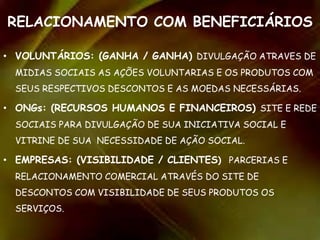RELACIONAMENTO COM BENEFICIÁRIOS
• VOLUNTÁRIOS: (GANHA / GANHA) DIVULGAÇÃO ATRAVES DE
MIDIAS SOCIAIS AS AÇÕES VOLUNTARIAS E OS PRODUTOS COM
SEUS RESPECTIVOS DESCONTOS E AS MOEDAS NECESSÁRIAS.
• ONGs: (RECURSOS HUMANOS E FINANCEIROS) SITE E REDE
SOCIAIS PARA DIVULGAÇÃO DE SUA INICIATIVA SOCIAL E
VITRINE DE SUA NECESSIDADE DE AÇÃO SOCIAL.
• EMPRESAS: (VISIBILIDADE / CLIENTES) PARCERIAS E
RELACIONAMENTO COMERCIAL ATRAVÉS DO SITE DE
DESCONTOS COM VISIBILIDADE DE SEUS PRODUTOS OS
SERVIÇOS.
 