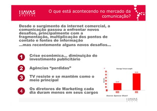 O que está acontecendo no mercado da comunicação? Desde o surgimento da internet comercial, a comunicação passou a enfrentar novos desafios, principalmente com a fragmentação, multiplicação dos pontos de contato e fontes de informação … mas recentemente alguns novos desafios… Source: Spencer Stuart 1 Crise econômica… diminuição do investimento publicitário 2 Agências “perdidas” 3 TV resiste e se mantêm como o meio principal 4 Os diretores de Marketing cada dia duram menos em seus cargos 