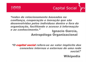 Capital Social “ redes de relacionamento  baseadas na confiança, cooperação e inovação que são desenvolvidas pelos indivíduos dentro e fora da organização,  facilitando o acesso à informação e ao conhecimento .” Ignacio García ,  Antropólogo Organizacional “ O  capital social  refere-se ao  valor  implícito  das conexões  internas e externas de uma rede social. ” Wikipedia 