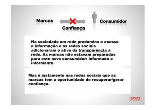 Na sociedade em rede predomina o acesso a informação e as redes sociais adicionaram o ativo da  transparência  à rede. As marcas não estavam preparadas para este novo consumidor: informado e informante. Mas é justamente nas redes sociais que as marcas tem a oportunidade de recuperar/gerar confiança. 