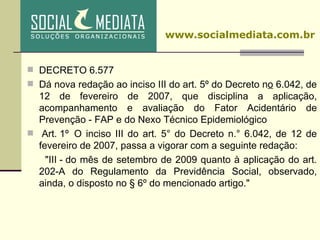 DECRETO 6.577  Dá nova redação ao inciso III do art. 5º do Decreto n o  6.042, de 12 de fevereiro de 2007, que disciplina a aplicação, acompanhamento e avaliação do Fator Acidentário de Prevenção - FAP e do Nexo Técnico Epidemiológico   Art. 1º  O inciso III do art. 5° do Decreto n.° 6.042, de 12 de fevereiro de 2007, passa a vigorar com a seguinte redação: "III - do mês de setembro de 2009 quanto à aplicação do art. 202-A do Regulamento da Previdência Social, observado, ainda, o disposto no § 6º do mencionado artigo."    www.socialmediata.com.br 