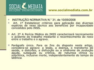 INSTRUÇÃO NORMATIVA N.° 31, de 10/09/2008 Art. 1º Estabelecer critérios para aplicação das diversas espécies de nexo técnico aos benefícios por incapacidade concedidos pelo INSS.   Art. 2º A Perícia Médica do INSS caracterizará tecnicamente o acidente do trabalho mediante o reconhecimento do nexo entre o trabalho e o agravo.    Parágrafo único. Para os fins do disposto neste artigo, considera-se agravo: a lesão, a doença, o transtorno de saúde, o distúrbio, a disfunção ou a síndrome de evolução aguda, subaguda ou crônica, de natureza clínica ou subclínica, inclusive morte, independentemente do tempo de latência . www.socialmediata.com.br 