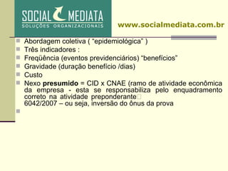 Abordagem coletiva ( “epidemiológica” )  Três indicadores : Freqüência (eventos previdenciários) “benefícios”  Gravidade (duração benefício /dias)  Custo  Nexo  presumido  = CID x CNAE (ramo de atividade econômica da empresa - esta se responsabiliza pelo enquadramento correto na atividade preponderante§ 5º, art.202, Decreto Nº 6042/2007 – ou seja, inversão do ônus da prova www.socialmediata.com.br 