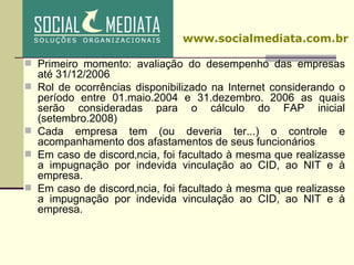 Primeiro momento: avaliação do desempenho das empresas até 31/12/2006 Rol de ocorrências disponibilizado na Internet considerando o período entre 01.maio.2004 e 31.dezembro. 2006 as quais serão consideradas para o cálculo do FAP inicial (setembro.2008) ‏ Cada empresa tem (ou deveria ter...) o controle e acompanhamento dos afastamentos de seus funcionários Em caso de discordância, foi facultado à mesma que realizasse a impugnação por indevida vinculação ao CID, ao NIT e à empresa. Em caso de discordância, foi facultado à mesma que realizasse a impugnação por indevida vinculação ao CID, ao NIT e à empresa. www.socialmediata.com.br 