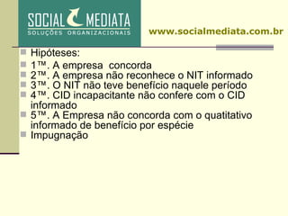 Hipóteses: 1ª. A empresa  concorda 2ª. A empresa não reconhece o NIT informado 3ª. O NIT não teve benefício naquele período 4ª. CID incapacitante não confere com o CID informado 5ª. A Empresa não concorda com o quatitativo informado de benefício por espécie Impugnação www.socialmediata.com.br 