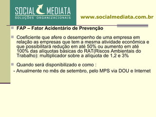 FAP – Fator Acidentário de Prevenção Coeficiente que afere o desempenho de uma empresa em relação as empresas que tem a mesma atividade econômica e que possibilitará redução em até 50% ou aumento em até 100% das alíquotas básicas do RAT(Riscos Ambientais do Trabalho): multiplicador sobre a alíquota de 1,2 e 3% Quando será disponibilizado e como : - Anualmente no mês de setembro, pelo MPS via DOU e Internet www.socialmediata.com.br 