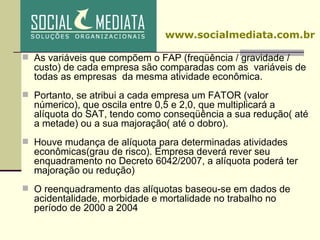As variáveis que compõem o FAP (freqüência / gravidade / custo) de cada empresa são comparadas com as  variáveis de todas as empresas  da mesma atividade econômica. Portanto, se atribui a cada empresa um FATOR (valor númerico), que oscila entre 0,5 e 2,0, que multiplicará a alíquota do SAT, tendo como conseqüência a sua redução( até a metade) ou a sua majoração( até o dobro).  Houve mudança de alíquota para determinadas atividades econômicas(grau de risco). Empresa deverá rever seu enquadramento no Decreto 6042/2007, a alíquota poderá ter majoração ou redução) ‏ O reenquadramento das alíquotas baseou-se em dados de acidentalidade, morbidade e mortalidade no trabalho no período de 2000 a 2004 www.socialmediata.com.br 