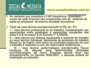 As variáveis que compõem o FAP (freqüência / gravidade / custo) de cada empresa são comparadas com as  variáveis de todas as empresas  da mesma atividade econômica. Tipos de nexo técnico previdenciário(IN 31/08, art. 3º): I – nexo técnico profissional ou do trabalho, fundamentado nas associações entre patologias e exposições constantes das listas A e B do anexo II do Decreto nº 3.048/99;  II – nexo técnico por doença equiparada a acidente de trabalho ou nexo técnico individual, decorrente de acidentes de trabalho típicos ou de trajeto, bem como de condições especiais em que o trabalho é realizado e com ele relacionado diretamente..., III – nexo técnico epidemiológico previdenciário  Houve mudança de alíquota para determinadas atividades econômicas(grau de risco). Empresa deverá rever seu enquadramento no Decreto 6042/2007, a alíquota poderá ter majoração ou redução) ‏ www.socialmediata.com.br 