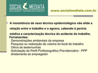 A inexistência de nexo técnico epidemiológico não elide a relação entre o trabalho e o agravo, cabendo à perícia médica a caracterização técnica do acidente do trabalho. Ferramentas: Demonstrações ambientais da empresa Pesquisa ou realização de vistoria do local de trabalho Oitiva de testemunhas Solicitação do Perfil Profissiográfico Previdenciário - PPP  diretamente ao empregador www.socialmediata.com.br 