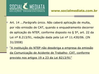 Art. 14 ...Parágrafo único. Não caberá aplicação de multa, por não emissão de CAT, quando o enquadramento decorrer de aplicação do NTEP, conforme disposto no § 5º, art. 22 da Lei nº 8.213/91, redação dada pela Lei nº 11.430/06. (IN 31/2008) “ A instituição do NTEP não desobriga a empresa da emissão da Comunicação de Acidente de Trabalho- CAT, conforme previsto nos artigos 19 a 23 da Lei 8213/91” www.socialmediata.com.br 