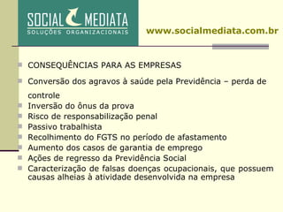 CONSEQUÊNCIAS PARA AS EMPRESAS Conversão dos agravos à saúde pela Previdência – perda de controle Inversão do ônus da prova Risco de responsabilização penal Passivo trabalhista Recolhimento do FGTS no período de afastamento Aumento dos casos de garantia de emprego Ações de regresso da Previdência Social Caracterização de falsas doenças ocupacionais, que possuem causas alheias à atividade desenvolvida na empresa www.socialmediata.com.br 