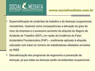 Supernotificação de acidentes de trabalho e de doenças ocupacionais inexistentes, trazendo como consequências a elevação do grau de risco da empresa e o sucessivo aumento da alíquota do Seguro de Acidente de Trabalho (SAT), em razão da incidência do Fator Acidentário Previdenciário (FAP) – coeficiente aplicado à alíquota, calculado com base no número de trabalhadores afastados enviados ao INSS Desvalorização dos programas de ergonomia e prevenção de doenças, já que todas as doenças serão consideradas ocupacionais www.socialmediata.com.br 