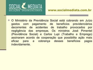 O Ministério da Previdência Social está cobrando em Juízo gastos com pagamento de benefícios previdenciários decorrentes de acidentes de trabalho provocados por negligência das empresas. Os ministros José Pimentel (Previdência Social) e Carlos Lupi (Trabalho e Emprego) assinaram acordo de cooperação que possibilita ação mais eficaz para a cobrança desses benefícios pagos indevidamente. www.socialmediata.com.br 