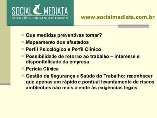 Que medidas preventivas tomar? Mapeamento dos afastados Perfil Psicológico e Perfil Clínico Possibilidade de retorno ao trabalho – interesse e disponibilidade da empresa Perícia Clínica Gestão da Segurança e Saúde do Trabalho: reconhecer que apenas um rápido e pontual levantamento de riscos ambientais não mais atende às exigências legais www.socialmediata.com.br 