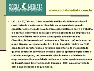 LEI 11.430/06 - Art. 21-A  A perícia médica do INSS considerará caracterizada a natureza acidentária da incapacidade quando constatar ocorrência de nexo técnico epidemiológico entre o trabalho e o agravo, decorrente da relação entre a atividade da empresa e a entidade mórbida motivadora da incapacidade elencada na Classificação Internacional de Doenças - CID, em conformidade com o que dispuser o regulamento. Art. 21-A  A perícia médica do INSS considerará caracterizada a natureza acidentária da incapacidade quando constatar ocorrência de nexo técnico epidemiológico entre o trabalho e o agravo, decorrente da relação entre a atividade da empresa e a entidade mórbida motivadora da incapacidade elencada na Classificação Internacional de Doenças - CID, em conformidade com o que dispuser o regulamento . www.socialmediata.com.br 