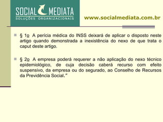 § 1 o   A perícia médica do INSS deixará de aplicar o disposto neste artigo quando demonstrada a inexistência do nexo de que trata o caput deste artigo.   § 2 o   A empresa poderá requerer a não aplicação do nexo técnico epidemiológico, de cuja decisão caberá recurso com efeito suspensivo, da empresa ou do segurado, ao Conselho de Recursos da Previdência Social .”  www.socialmediata.com.br 