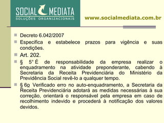 Decreto 6.042/2007 Especifica e estabelece prazos para vigência e suas condições .  Art. 202.   § 5° É de responsabilidade da empresa realizar o enquadramento na atividade preponderante, cabendo à Secretaria da Receita Previdenciária do Ministério da Previdência Social revê-lo a qualquer tempo.  § 6 o   Verificado erro no auto-enquadramento, a Secretaria da Receita Previdenciária adotará as medidas necessárias à sua correção, orientará o responsável pela empresa em caso de recolhimento indevido e procederá à notificação dos valores devidos . www.socialmediata.com.br 