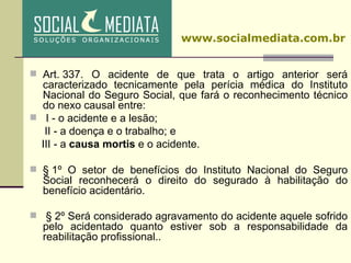 Art. 337. O acidente de que trata o artigo anterior será caracterizado tecnicamente pela perícia médica do Instituto Nacional do Seguro Social, que fará o reconhecimento técnico do nexo causal entre:     I - o acidente e a lesão; II - a doença e o trabalho; e III - a  causa mortis  e o acidente. § 1º O setor de benefícios do Instituto Nacional do Seguro Social reconhecerá o direito do segurado à habilitação do benefício acidentário.   § 2º Será considerado agravamento do acidente aquele sofrido pelo acidentado quanto estiver sob a responsabilidade da reabilitação profissional. .   www.socialmediata.com.br 