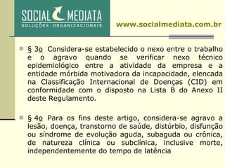 § 3 o   Considera-se estabelecido o nexo entre o trabalho e o agravo quando se verificar nexo técnico epidemiológico entre a atividade da empresa e a entidade mórbida motivadora da incapacidade, elencada na Classificação Internacional de Doenças (CID) em conformidade com o disposto na Lista B do Anexo II deste Regulamento.  § 4 o   Para os fins deste artigo, considera-se agravo a lesão, doença, transtorno de saúde, distúrbio, disfunção ou síndrome de evolução aguda, subaguda ou crônica, de natureza clínica ou subclínica, inclusive morte, independentemente do tempo de latência    www.socialmediata.com.br 