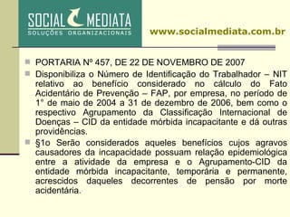 PORTARIA Nº 457, DE 22 DE NOVEMBRO DE 2007 Disponibiliza o Número de Identificação do Trabalhador – NIT relativo ao benefício considerado no cálculo do Fato Acidentário de Prevenção – FAP, por empresa, no período de 1° de maio de 2004 a 31 de dezembro de 2006, bem como o respectivo Agrupamento da Classificação Internacional de Doenças – CID da entidade mórbida incapacitante e dá outras providências. §1o Serão considerados aqueles benefícios cujos agravos causadores da incapacidade possuam relação epidemiológica entre a atividade da empresa e o Agrupamento-CID da entidade mórbida incapacitante, temporária e permanente, acrescidos daqueles decorrentes de pensão por morte acidentária .   www.socialmediata.com.br 