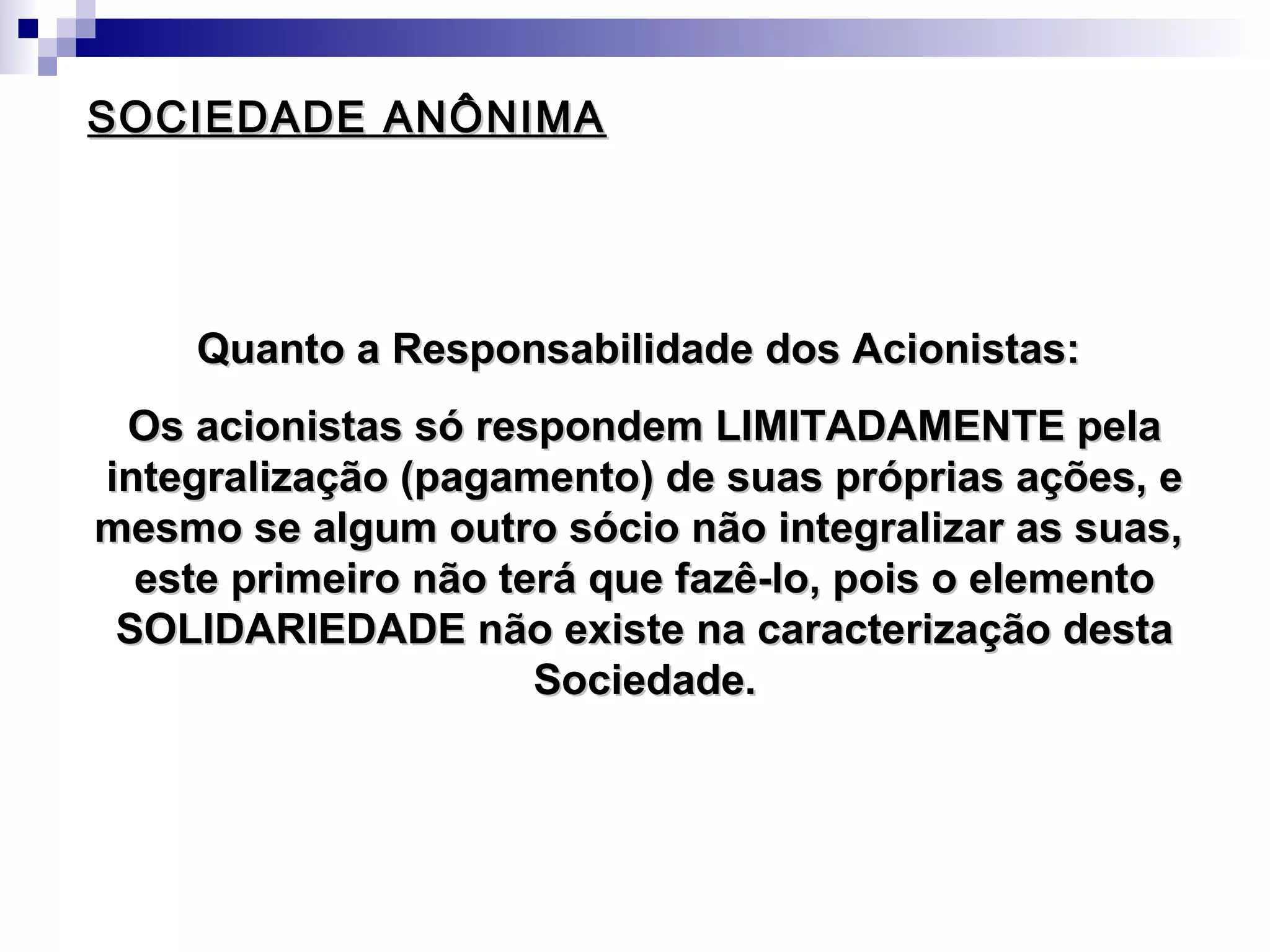 SOCIEDADE ANÔNIMASOCIEDADE ANÔNIMA
Quanto a Responsabilidade dos Acionistas:Quanto a Responsabilidade dos Acionistas:
Os acionistas só respondem LIMITADAMENTE pelaOs acionistas só respondem LIMITADAMENTE pela
integralização (pagamento) de suas próprias ações, eintegralização (pagamento) de suas próprias ações, e
mesmo se algum outro sócio não integralizar as suas,mesmo se algum outro sócio não integralizar as suas,
este primeiro não terá que fazê-lo, pois o elementoeste primeiro não terá que fazê-lo, pois o elemento
SOLIDARIEDADE não existe na caracterização destaSOLIDARIEDADE não existe na caracterização desta
Sociedade.Sociedade.
 