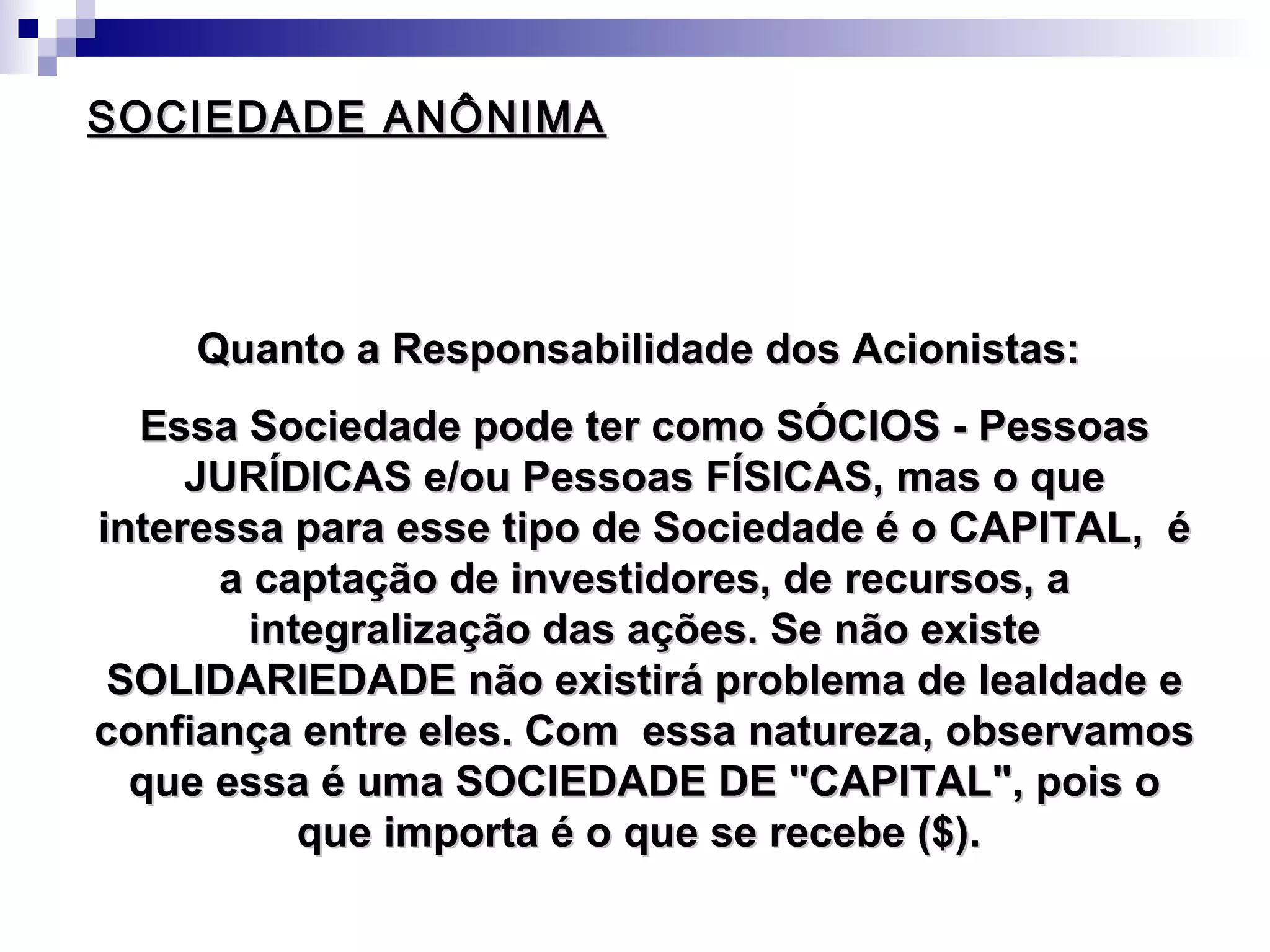 SOCIEDADE ANÔNIMASOCIEDADE ANÔNIMA
Quanto a Responsabilidade dos Acionistas:Quanto a Responsabilidade dos Acionistas:
Essa Sociedade pode ter como SÓCIOS - PessoasEssa Sociedade pode ter como SÓCIOS - Pessoas
JURÍDICAS e/ou Pessoas FÍSICAS, mas o queJURÍDICAS e/ou Pessoas FÍSICAS, mas o que
interessa para esse tipo de Sociedade é o CAPITAL, éinteressa para esse tipo de Sociedade é o CAPITAL, é
a captação de investidores, de recursos, aa captação de investidores, de recursos, a
integralização das ações. Se não existeintegralização das ações. Se não existe
SOLIDARIEDADE não existirá problema de lealdade eSOLIDARIEDADE não existirá problema de lealdade e
confiança entre eles. Com essa natureza, observamosconfiança entre eles. Com essa natureza, observamos
que essa é uma SOCIEDADE DE "CAPITAL", pois oque essa é uma SOCIEDADE DE "CAPITAL", pois o
que importa é o que se recebe ($).que importa é o que se recebe ($).
 