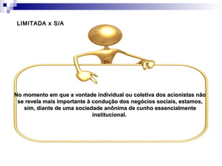 No momento em que a vontade individual ou coletiva dos acionistas nãoNo momento em que a vontade individual ou coletiva dos acionistas não
se revela mais importante à condução dos negócios sociais, estamos,se revela mais importante à condução dos negócios sociais, estamos,
sim, diante de uma sociedade anônima de cunho essencialmentesim, diante de uma sociedade anônima de cunho essencialmente
institucional.institucional.
LIMITADA x S/ALIMITADA x S/A
 